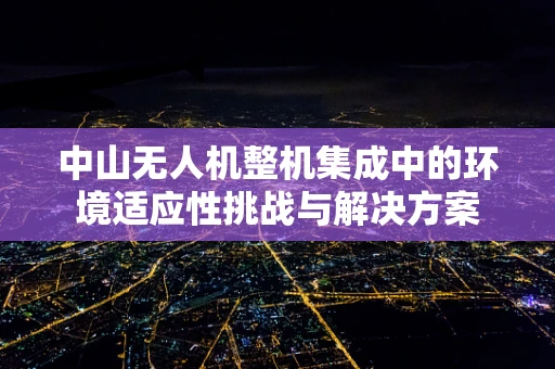 中山无人机整机集成中的环境适应性挑战与解决方案