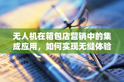 无人机在箱包店营销中的集成应用，如何实现无缝体验？