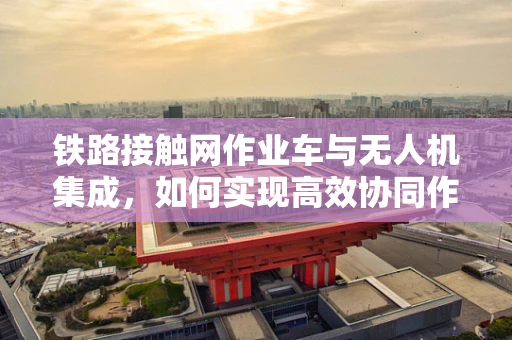 铁路接触网作业车与无人机集成，如何实现高效协同作业？