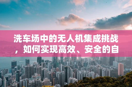 洗车场中的无人机集成挑战，如何实现高效、安全的自动洗护？