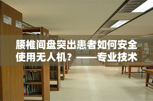腰椎间盘突出患者如何安全使用无人机？——专业技术员的视角
