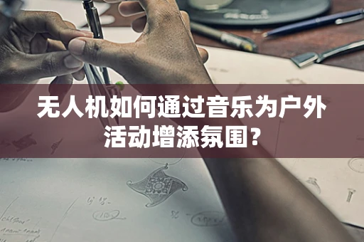 无人机如何通过音乐为户外活动增添氛围？