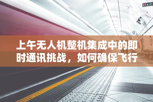 上午无人机整机集成中的即时通讯挑战，如何确保飞行安全与效率？