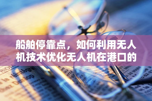 船舶停靠点，如何利用无人机技术优化无人机在港口的应用？