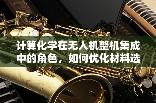 计算化学在无人机整机集成中的角色，如何优化材料选择与性能预测？