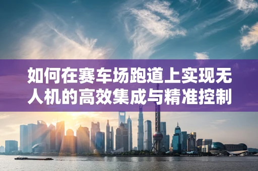 如何在赛车场跑道上实现无人机的高效集成与精准控制？