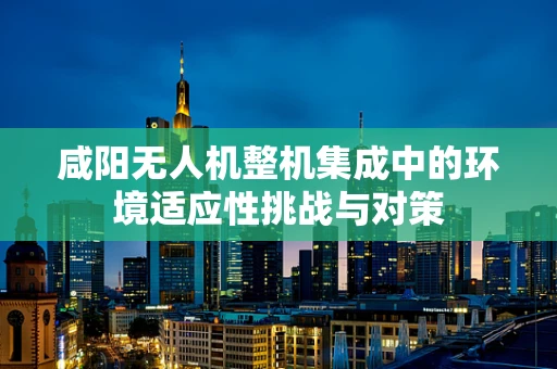 咸阳无人机整机集成中的环境适应性挑战与对策