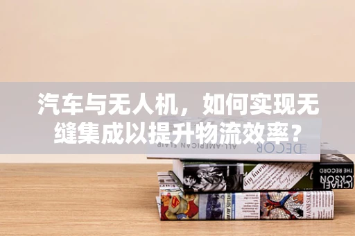 汽车与无人机，如何实现无缝集成以提升物流效率？
