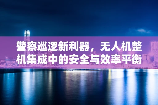 警察巡逻新利器，无人机整机集成中的安全与效率平衡挑战