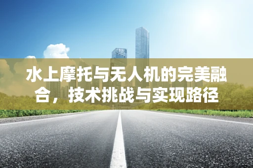 水上摩托与无人机的完美融合，技术挑战与实现路径