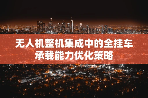 无人机整机集成中的全挂车承载能力优化策略