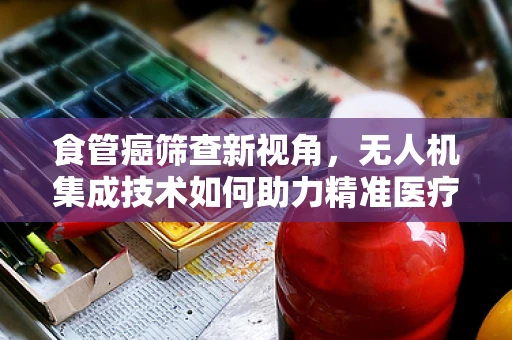 食管癌筛查新视角，无人机集成技术如何助力精准医疗？