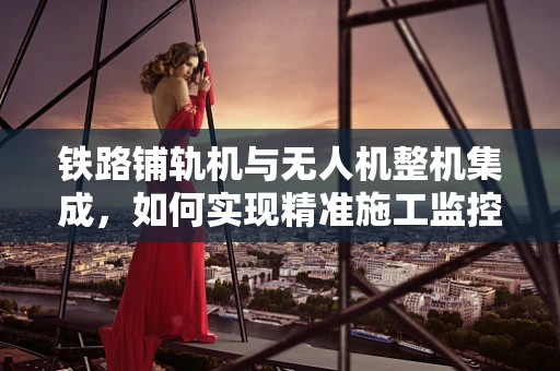 铁路铺轨机与无人机整机集成，如何实现精准施工监控？