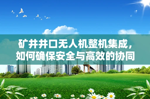 矿井井口无人机整机集成，如何确保安全与高效的协同作业？
