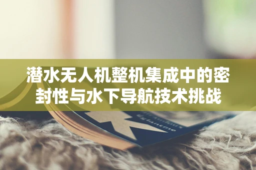 潜水无人机整机集成中的密封性与水下导航技术挑战