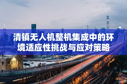 清镇无人机整机集成中的环境适应性挑战与应对策略