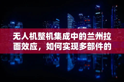 无人机整机集成中的兰州拉面效应，如何实现多部件的完美融合？
