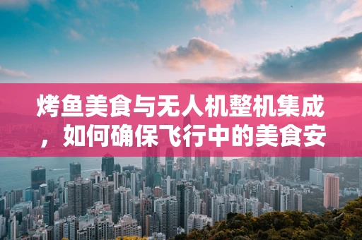 烤鱼美食与无人机整机集成，如何确保飞行中的美食安全？