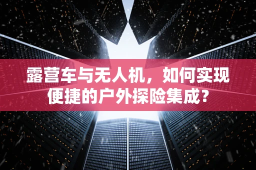 露营车与无人机，如何实现便捷的户外探险集成？