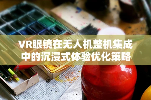 VR眼镜在无人机整机集成中的沉浸式体验优化策略