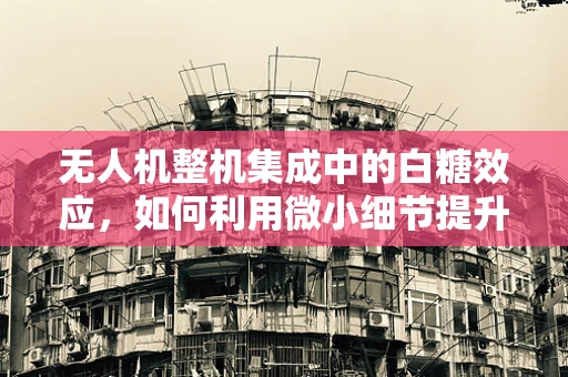 无人机整机集成中的白糖效应，如何利用微小细节提升飞行性能？