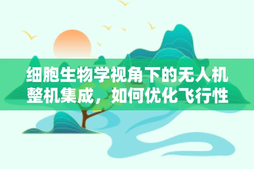 细胞生物学视角下的无人机整机集成，如何优化飞行性能与生物启发的设计？