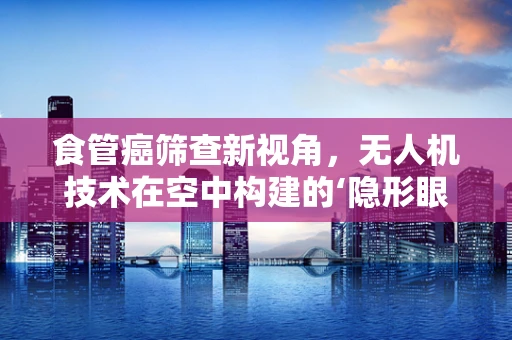 食管癌筛查新视角，无人机技术在空中构建的‘隐形眼’
