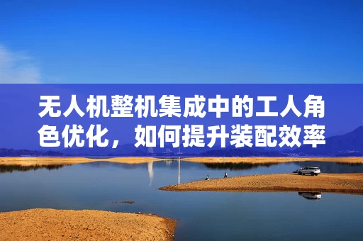 无人机整机集成中的工人角色优化，如何提升装配效率与质量？