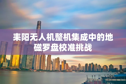 耒阳无人机整机集成中的地磁罗盘校准挑战