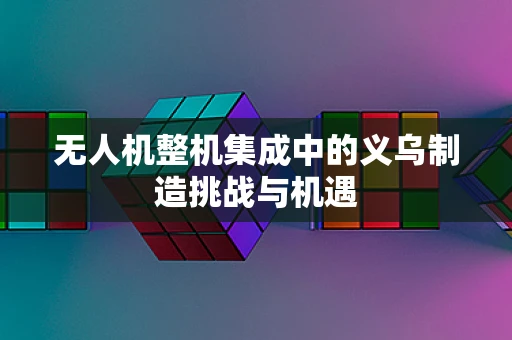 无人机整机集成中的义乌制造挑战与机遇