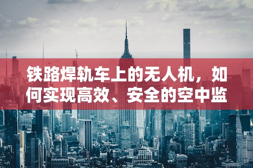 铁路焊轨车上的无人机，如何实现高效、安全的空中监测？