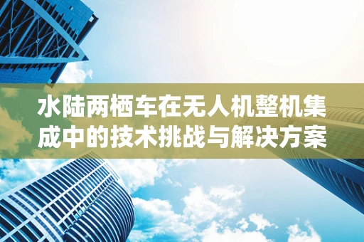 水陆两栖车在无人机整机集成中的技术挑战与解决方案