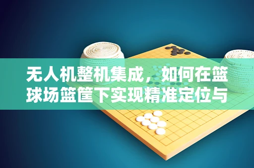 无人机整机集成，如何在篮球场篮筐下实现精准定位与避障？