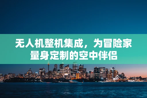无人机整机集成，为冒险家量身定制的空中伴侣