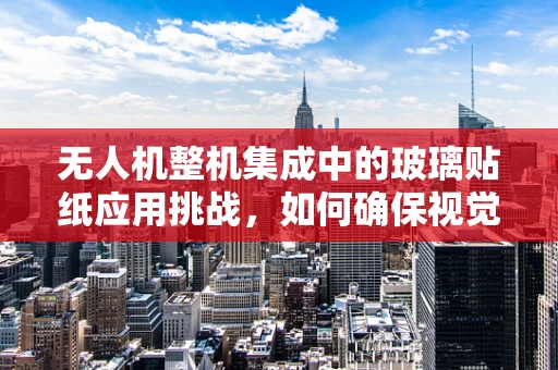 无人机整机集成中的玻璃贴纸应用挑战，如何确保视觉透明性与功能性的完美融合？