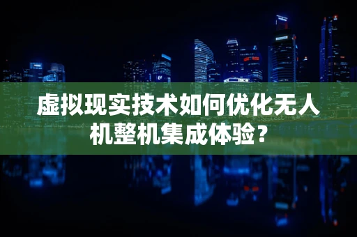 虚拟现实技术如何优化无人机整机集成体验？