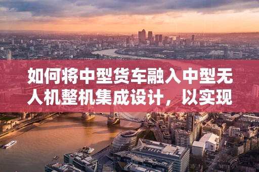 如何将中型货车融入中型无人机整机集成设计，以实现高效物流运输？
