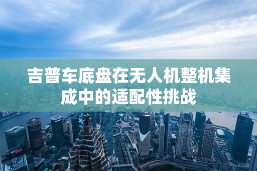 吉普车底盘在无人机整机集成中的适配性挑战