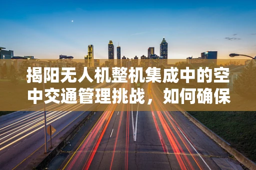 揭阳无人机整机集成中的空中交通管理挑战，如何确保无人机与有人机和谐共飞？