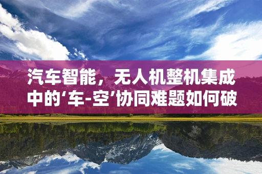 汽车智能，无人机整机集成中的‘车-空’协同难题如何破解？