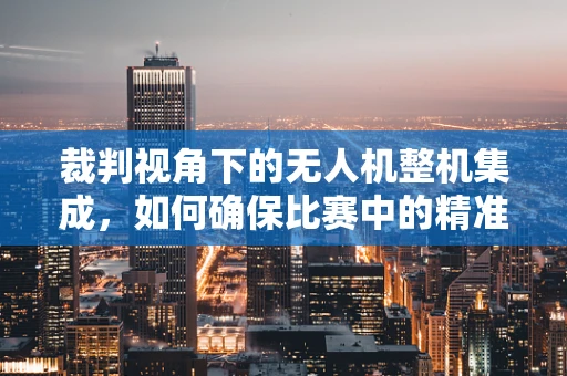 裁判视角下的无人机整机集成，如何确保比赛中的精准与安全？