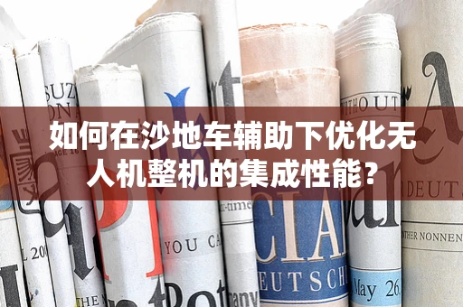 如何在沙地车辅助下优化无人机整机的集成性能？
