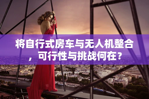将自行式房车与无人机整合，可行性与挑战何在？