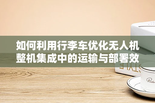 如何利用行李车优化无人机整机集成中的运输与部署效率？