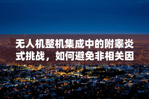 无人机整机集成中的附睾炎式挑战，如何避免非相关因素干扰飞行安全？