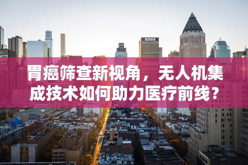 胃癌筛查新视角，无人机集成技术如何助力医疗前线？