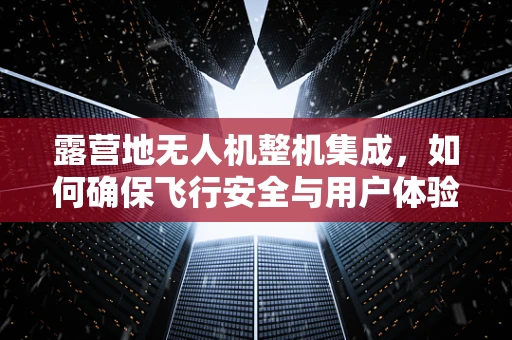 露营地无人机整机集成，如何确保飞行安全与用户体验？