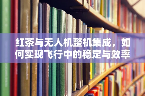 红茶与无人机整机集成，如何实现飞行中的稳定与效率？