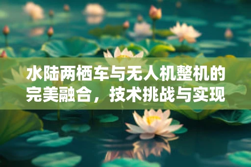 水陆两栖车与无人机整机的完美融合，技术挑战与实现路径