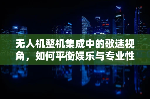 无人机整机集成中的歌迷视角，如何平衡娱乐与专业性能？